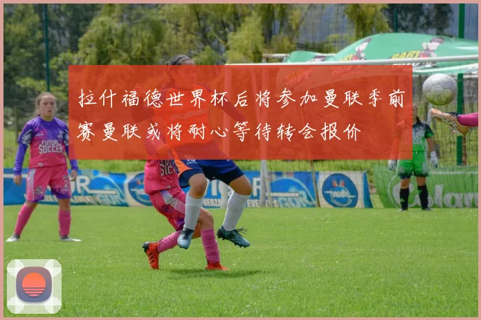 拉什福德世界杯后将参加曼联季前赛曼联或将耐心等待转会报价