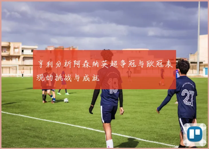 亨利分析阿森纳英超争冠与欧冠表现的挑战与成就