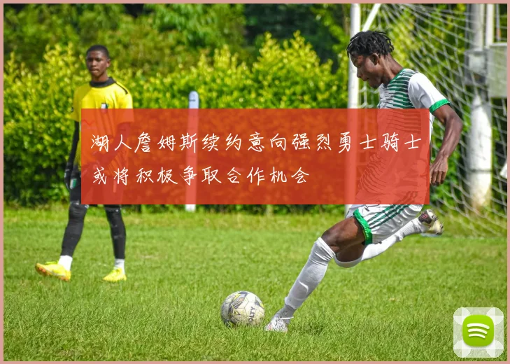 湖人詹姆斯续约意向强烈勇士骑士或将积极争取合作机会