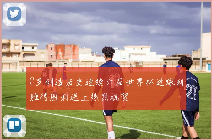 C罗创造历史连续六届世界杯进球利雅得胜利送上热烈祝贺