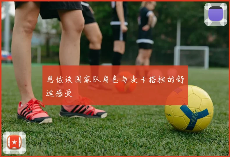 恩佐谈国家队角色与麦卡搭档的舒适感受
