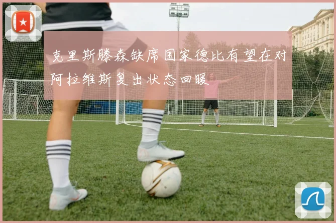克里斯滕森缺席国家德比有望在对阿拉维斯复出状态回暖