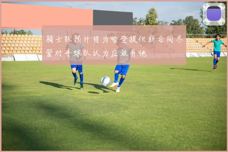 骑士队预计将为哈登提供新合同尽管对手球队认为应放弃他