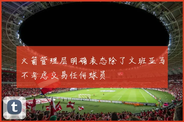 火箭管理层明确表态除了文班亚马不考虑交易任何球员