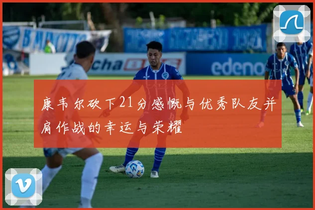 康韦尔砍下21分感慨与优秀队友并肩作战的幸运与荣耀