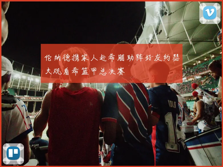 伦纳德携家人赴希腊助阵好友约瑟夫观看希篮甲总决赛