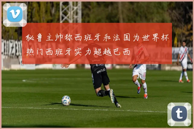 秘鲁主帅称西班牙和法国为世界杯热门西班牙实力超越巴西
