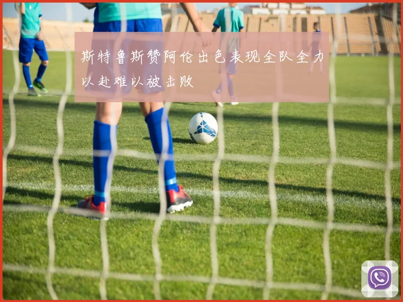 斯特鲁斯赞阿伦出色表现全队全力以赴难以被击败