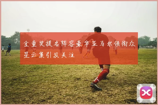 金童奖提名阵容豪华亚马尔领衔众星云集引发关注
