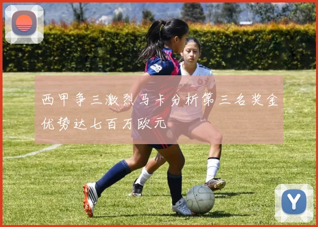 西甲争三激烈马卡分析第三名奖金优势达七百万欧元