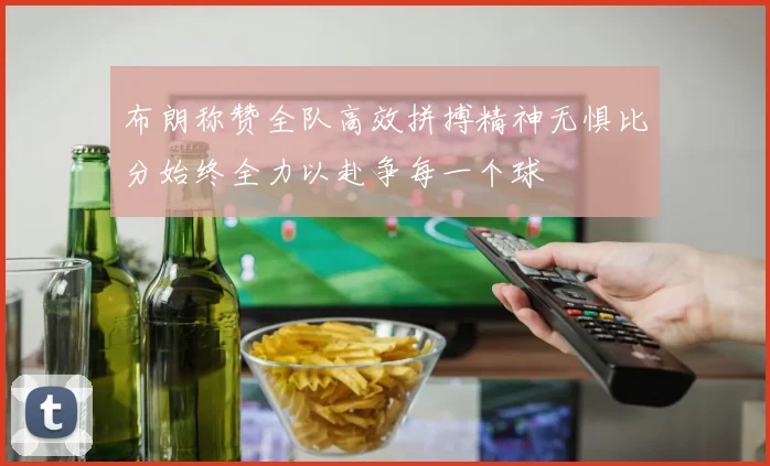 布朗称赞全队高效拼搏精神无惧比分始终全力以赴争每一个球