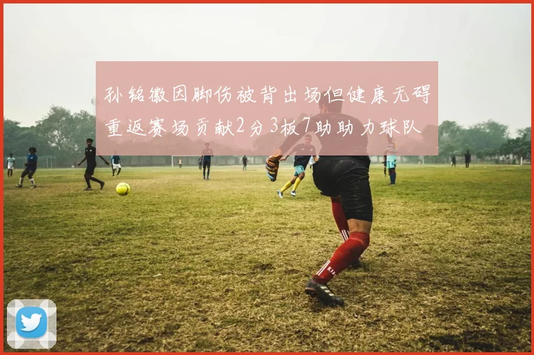 孙铭徽因脚伤被背出场但健康无碍重返赛场贡献2分3板7助助力球队