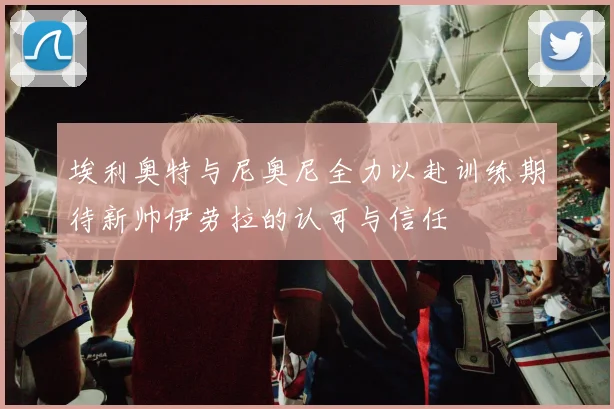 埃利奥特与尼奥尼全力以赴训练期待新帅伊劳拉的认可与信任
