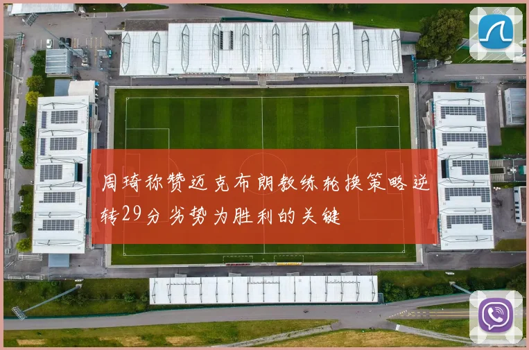 周琦称赞迈克布朗教练轮换策略逆转29分劣势为胜利的关键