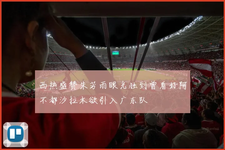 西热盛赞朱芳雨眼光独到曾看好阿不都沙拉木欲引入广东队