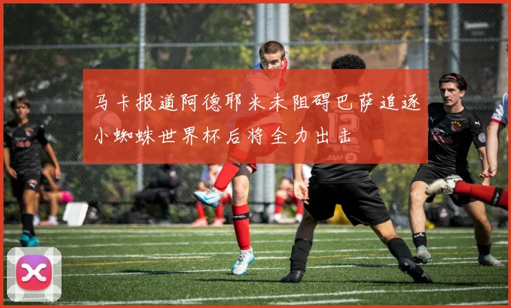 马卡报道阿德耶米未阻碍巴萨追逐小蜘蛛世界杯后将全力出击