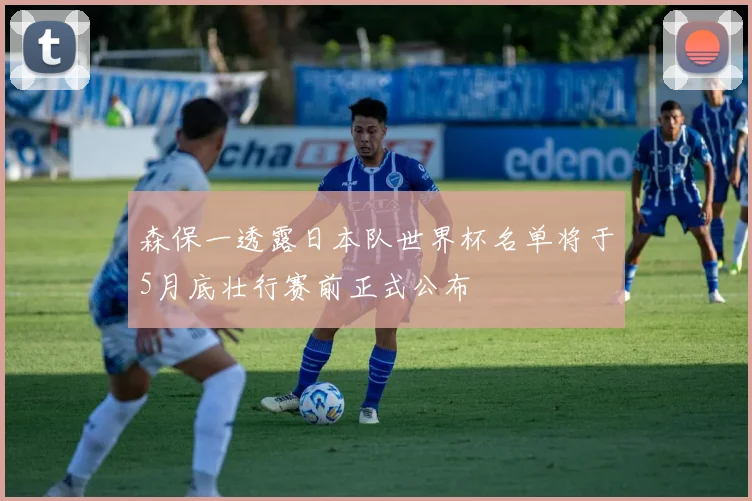 森保一透露日本队世界杯名单将于5月底壮行赛前正式公布