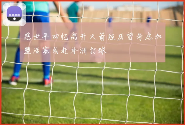 慈世平回忆离开火箭经历曾考虑加盟活塞或赴非洲打球