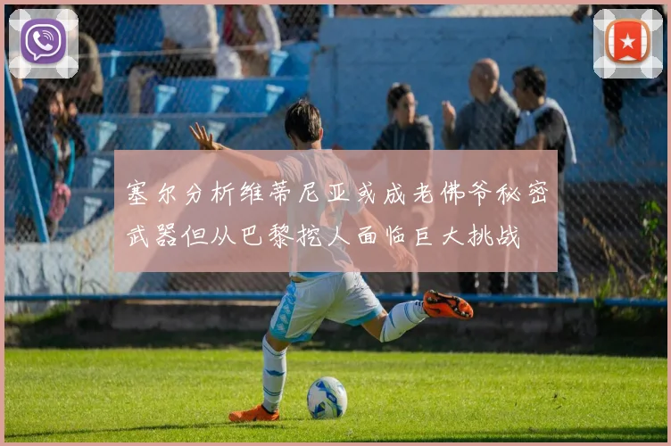 塞尔分析维蒂尼亚或成老佛爷秘密武器但从巴黎挖人面临巨大挑战