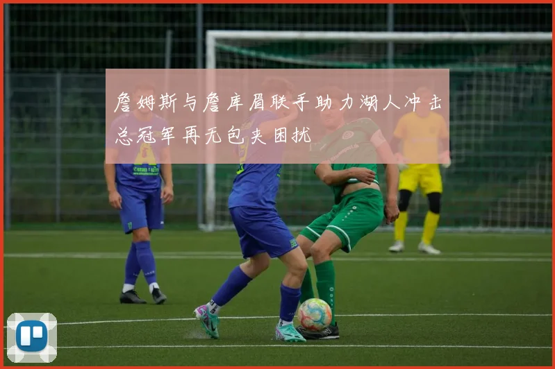 詹姆斯与詹库眉联手助力湖人冲击总冠军再无包夹困扰