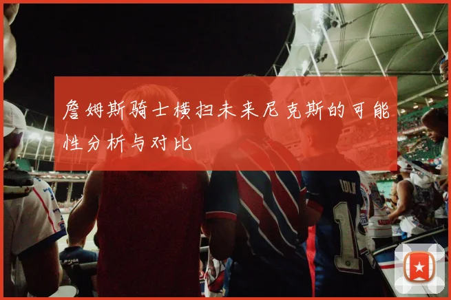 詹姆斯骑士横扫未来尼克斯的可能性分析与对比