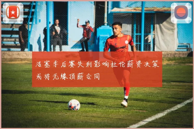 活塞季后赛失利影响杜伦薪资决策或将无缘顶薪合同