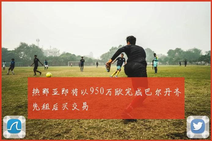 热那亚即将以950万欧完成巴尔丹齐先租后买交易