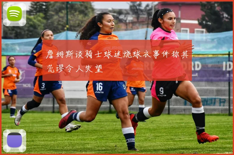 詹姆斯谈骑士球迷烧球衣事件称其荒谬令人失望