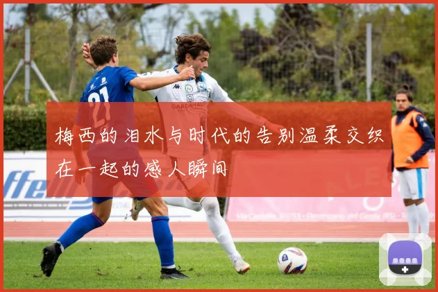 梅西的泪水与时代的告别温柔交织在一起的感人瞬间