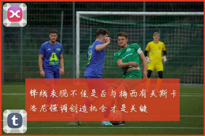 锋线表现不佳是否与梅西有关斯卡洛尼强调创造机会才是关键