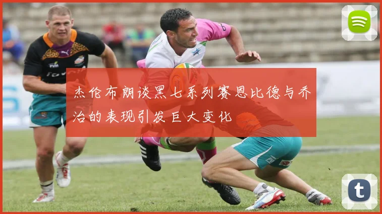杰伦布朗谈黑七系列赛恩比德与乔治的表现引发巨大变化