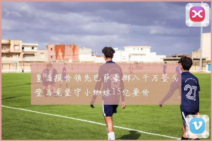 皇马报价领先巴萨豪掷八千万签戈登马竞坚守小蜘蛛15亿要价