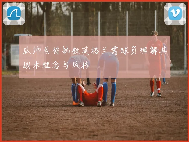 瓜帅或将执教英格兰需球员理解其战术理念与风格