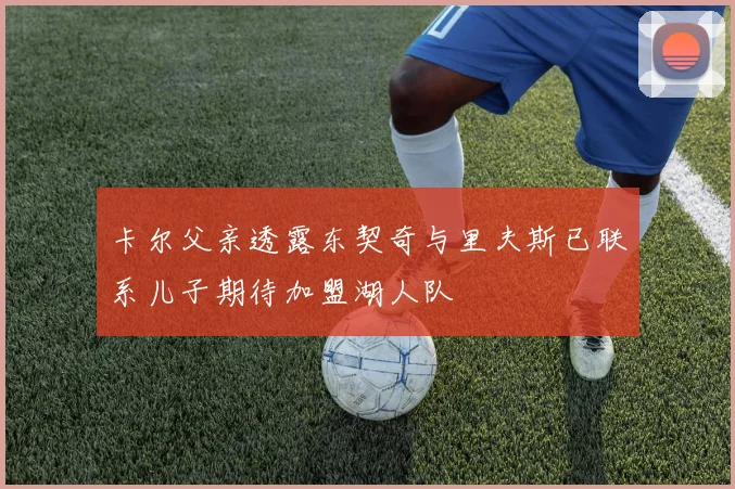 卡尔父亲透露东契奇与里夫斯已联系儿子期待加盟湖人队