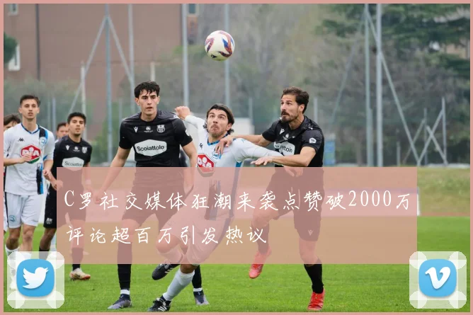 C罗社交媒体狂潮来袭点赞破2000万评论超百万引发热议