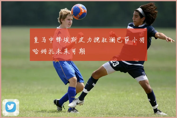皇马中锋埃斯皮力挽狂澜巴萨小将哈姆扎未来可期