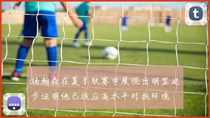 杨瀚森在夏季联赛中展现出明显进步证明他已适应高水平对抗环境